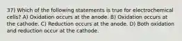 37) Which of the following statements is true for electrochemical cells? A) Oxidation occurs at the anode. B) Oxidation occurs at the cathode. C) Reduction occurs at the anode. D) Both oxidation and reduction occur at the cathode.