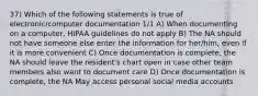 37) Which of the following statements is true of electronic/computer documentation 1/1 A) When documenting on a computer, HIPAA guidelines do not apply B) The NA should not have someone else enter the information for her/him, even if it is more convenient C) Once documentation is complete, the NA should leave the resident's chart open in case other team members also want to document care D) Once documentation is complete, the NA May access personal social media accounts