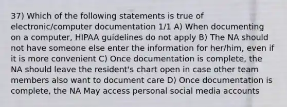 37) Which of the following statements is true of electronic/computer documentation 1/1 A) When documenting on a computer, HIPAA guidelines do not apply B) The NA should not have someone else enter the information for her/him, even if it is more convenient C) Once documentation is complete, the NA should leave the resident's chart open in case other team members also want to document care D) Once documentation is complete, the NA May access personal social media accounts