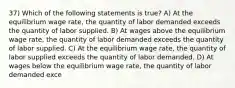 37) Which of the following statements is true? A) At the equilibrium wage rate, the quantity of labor demanded exceeds the quantity of labor supplied. B) At wages above the equilibrium wage rate, the quantity of labor demanded exceeds the quantity of labor supplied. C) At the equilibrium wage rate, the quantity of labor supplied exceeds the quantity of labor demanded. D) At wages below the equilibrium wage rate, the quantity of labor demanded exce