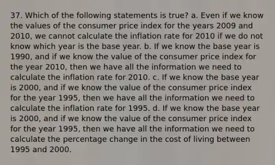 37. Which of the following statements is true? a. Even if we know the values of the consumer price index for the years 2009 and 2010, we cannot calculate the inflation rate for 2010 if we do not know which year is the base year. b. If we know the base year is 1990, and if we know the value of the consumer price index for the year 2010, then we have all the information we need to calculate the inflation rate for 2010. c. If we know the base year is 2000, and if we know the value of the consumer price index for the year 1995, then we have all the information we need to calculate the inflation rate for 1995. d. If we know the base year is 2000, and if we know the value of the consumer price index for the year 1995, then we have all the information we need to calculate the percentage change in the cost of living between 1995 and 2000.