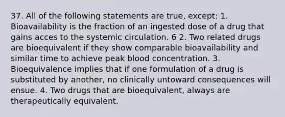 37. All of the following statements are true, except: 1. Bioavailability is the fraction of an ingested dose of a drug that gains acces to the systemic circulation. 6 2. Two related drugs are bioequivalent if they show comparable bioavailability and similar time to achieve peak blood concentration. 3. Bioequivalence implies that if one formulation of a drug is substituted by another, no clinically untoward consequences will ensue. 4. Two drugs that are bioequivalent, always are therapeutically equivalent.