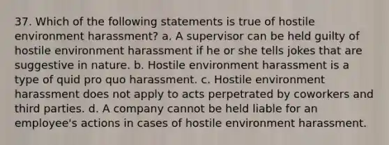 37. Which of the following statements is true of hostile environment harassment? a. A supervisor can be held guilty of hostile environment harassment if he or she tells jokes that are suggestive in nature. b. Hostile environment harassment is a type of quid pro quo harassment. c. Hostile environment harassment does not apply to acts perpetrated by coworkers and third parties. d. A company cannot be held liable for an employee's actions in cases of hostile environment harassment.