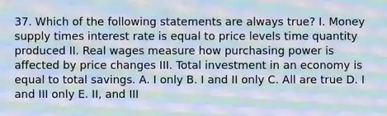 37. Which of the following statements are always true? I. Money supply times interest rate is equal to price levels time quantity produced II. Real wages measure how purchasing power is affected by price changes III. Total investment in an economy is equal to total savings. A. I only B. I and II only C. All are true D. I and III only E. II, and III