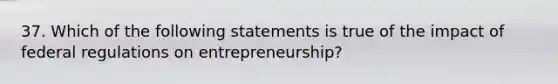 37. ​Which of the following statements is true of the impact of federal regulations on entrepreneurship?