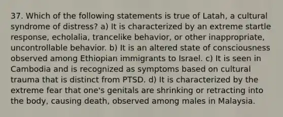 37. Which of the following statements is true of Latah, a cultural syndrome of distress? a) It is characterized by an extreme startle response, echolalia, trancelike behavior, or other inappropriate, uncontrollable behavior. b) It is an altered state of consciousness observed among Ethiopian immigrants to Israel. c) It is seen in Cambodia and is recognized as symptoms based on cultural trauma that is distinct from PTSD. d) It is characterized by the extreme fear that one's genitals are shrinking or retracting into the body, causing death, observed among males in Malaysia.