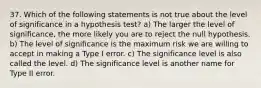 37. Which of the following statements is not true about the level of significance in a hypothesis test? a) The larger the level of significance, the more likely you are to reject the null hypothesis. b) The level of significance is the maximum risk we are willing to accept in making a Type I error. c) The significance level is also called the level. d) The significance level is another name for Type II error.