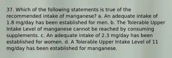 37. Which of the following statements is true of the recommended intake of manganese? a. An adequate intake of 1.8 mg/day has been established for men. b. The Tolerable Upper Intake Level of manganese cannot be reached by consuming supplements. c. An adequate intake of 2.3 mg/day has been established for women. d. A Tolerable Upper Intake Level of 11 mg/day has been established for manganese.