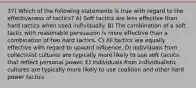 37) Which of the following statements is true with regard to the effectiveness of tactics? A) Soft tactics are less effective than hard tactics when used individually. B) The combination of a soft tactic with reasonable persuasion is more effective than a combination of two hard tactics. C) All tactics are equally effective with regard to upward influence. D) Individuals from collectivist cultures are typically more likely to use soft tactics that reflect personal power. E) Individuals from individualistic cultures are typically more likely to use coalition and other hard power tactics.