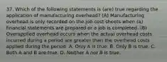 37. Which of the following statements is (are) true regarding the application of manufacturing overhead? (A) Manufacturing overhead is only recorded on the job cost sheets when (a) financial statements are prepared or a job is completed. (B) Overapplied overhead occurs when the actual overhead costs incurred during a period are greater than the overhead costs applied during the period. A. Only A is true. B. Only B is true. C. Both A and B are true. D. Neither A nor B is true.