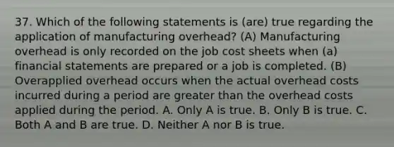 37. Which of the following statements is (are) true regarding the application of manufacturing overhead? (A) Manufacturing overhead is only recorded on the job cost sheets when (a) financial statements are prepared or a job is completed. (B) Overapplied overhead occurs when the actual overhead costs incurred during a period are greater than the overhead costs applied during the period. A. Only A is true. B. Only B is true. C. Both A and B are true. D. Neither A nor B is true.