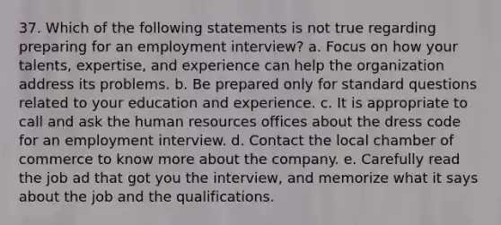 37. Which of the following statements is not true regarding preparing for an employment interview? a. Focus on how your talents, expertise, and experience can help the organization address its problems. b. Be prepared only for standard questions related to your education and experience. c. It is appropriate to call and ask the human resources offices about the dress code for an employment interview. d. Contact the local chamber of commerce to know more about the company. e. Carefully read the job ad that got you the interview, and memorize what it says about the job and the qualifications.