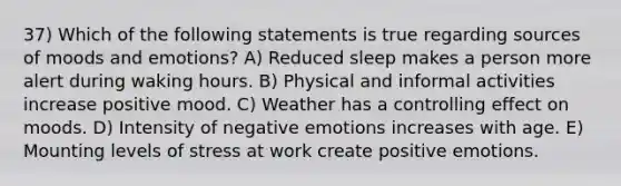 37) Which of the following statements is true regarding sources of moods and emotions? A) Reduced sleep makes a person more alert during waking hours. B) Physical and informal activities increase positive mood. C) Weather has a controlling effect on moods. D) Intensity of negative emotions increases with age. E) Mounting levels of stress at work create positive emotions.