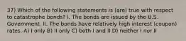 37) Which of the following statements is (are) true with respect to catastrophe bonds? I. The bonds are issued by the U.S. Government. II. The bonds have relatively high interest (coupon) rates. A) I only B) II only C) both I and II D) neither I nor II