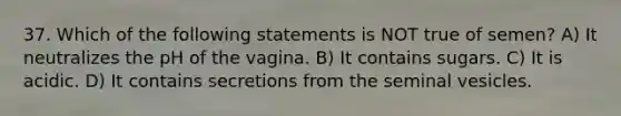 37. Which of the following statements is NOT true of semen? A) It neutralizes the pH of the vagina. B) It contains sugars. C) It is acidic. D) It contains secretions from the seminal vesicles.