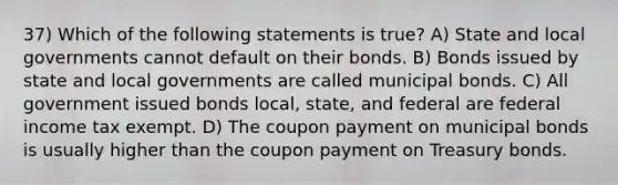 37) Which of the following statements is true? A) State and local governments cannot default on their bonds. B) Bonds issued by state and local governments are called municipal bonds. C) All government issued bonds local, state, and federal are federal income tax exempt. D) The coupon payment on municipal bonds is usually higher than the coupon payment on Treasury bonds.