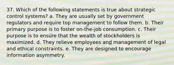 37. Which of the following statements is true about strategic control systems? a. They are usually set by government regulators and require top management to follow them. b. Their primary purpose is to foster on-the-job consumption. c. Their purpose is to ensure that the wealth of stockholders is maximized. d. They relieve employees and management of legal and ethical constraints. e. They are designed to encourage information asymmetry.