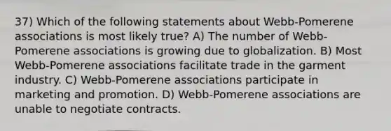 37) Which of the following statements about Webb-Pomerene associations is most likely true? A) The number of Webb-Pomerene associations is growing due to globalization. B) Most Webb-Pomerene associations facilitate trade in the garment industry. C) Webb-Pomerene associations participate in marketing and promotion. D) Webb-Pomerene associations are unable to negotiate contracts.