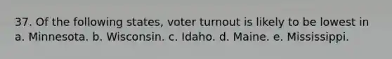 37. Of the following states, voter turnout is likely to be lowest in a. Minnesota. b. Wisconsin. c. Idaho. d. Maine. e. Mississippi.