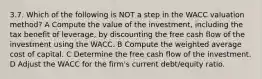 3.7. Which of the following is NOT a step in the WACC valuation method? A Compute the value of the investment, including the tax benefit of leverage, by discounting the free cash flow of the investment using the WACC. B Compute the weighted average cost of capital. C Determine the free cash flow of the investment. D Adjust the WACC for the firm's current debt/equity ratio.