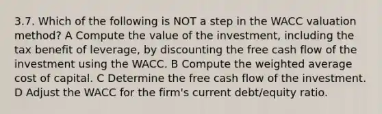 3.7. Which of the following is NOT a step in the WACC valuation method? A Compute the value of the investment, including the tax benefit of leverage, by discounting the free cash flow of the investment using the WACC. B Compute the weighted average cost of capital. C Determine the free cash flow of the investment. D Adjust the WACC for the firm's current debt/equity ratio.