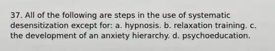 37. All of the following are steps in the use of systematic desensitization except for: a. hypnosis. b. relaxation training. c. the development of an anxiety hierarchy. d. psychoeducation.