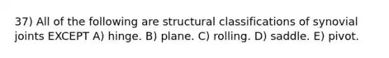 37) All of the following are structural classifications of synovial joints EXCEPT A) hinge. B) plane. C) rolling. D) saddle. E) pivot.