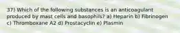 37) Which of the following substances is an anticoagulant produced by mast cells and basophils? a) Heparin b) Fibrinogen c) Thromboxane A2 d) Prostacyclin e) Plasmin