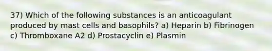 37) Which of the following substances is an anticoagulant produced by mast cells and basophils? a) Heparin b) Fibrinogen c) Thromboxane A2 d) Prostacyclin e) Plasmin