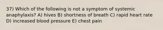 37) Which of the following is not a symptom of systemic anaphylaxis? A) hives B) shortness of breath C) rapid heart rate D) increased blood pressure E) chest pain