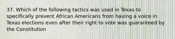 37. Which of the following tactics was used in Texas to specifically prevent African Americans from having a voice in Texas elections even after their right to vote was guaranteed by the Constitution