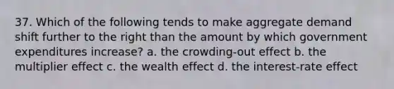 37. Which of the following tends to make aggregate demand shift further to the right than the amount by which government expenditures increase? a. the crowding-out effect b. the multiplier effect c. the wealth effect d. the interest-rate effect