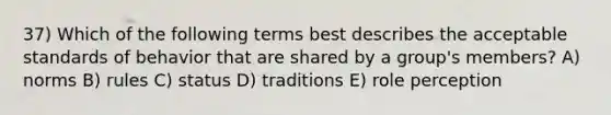 37) Which of the following terms best describes the acceptable standards of behavior that are shared by a group's members? A) norms B) rules C) status D) traditions E) role perception