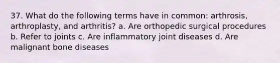 37. What do the following terms have in common: arthrosis, arthroplasty, and arthritis? a. Are orthopedic surgical procedures b. Refer to joints c. Are inflammatory joint diseases d. Are malignant bone diseases