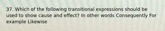 37. Which of the following transitional expressions should be used to show cause and effect? In other words Consequently For example Likewise