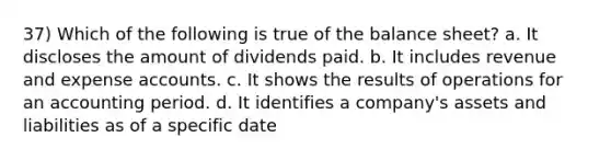 37) Which of the following is true of the balance sheet? a. It discloses the amount of dividends paid. b. It includes revenue and expense accounts. c. It shows the results of operations for an accounting period. d. It identifies a company's assets and liabilities as of a specific date