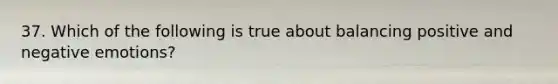 37. Which of the following is true about balancing positive and negative emotions?