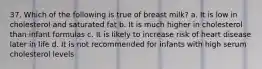 37. Which of the following is true of breast milk? a. It is low in cholesterol and saturated fat b. It is much higher in cholesterol than infant formulas c. It is likely to increase risk of heart disease later in life d. It is not recommended for infants with high serum cholesterol levels