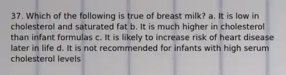 37. Which of the following is true of breast milk? a. It is low in cholesterol and saturated fat b. It is much higher in cholesterol than infant formulas c. It is likely to increase risk of heart disease later in life d. It is not recommended for infants with high serum cholesterol levels