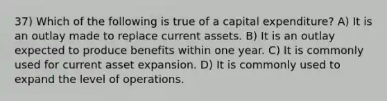 37) Which of the following is true of a capital expenditure? A) It is an outlay made to replace current assets. B) It is an outlay expected to produce benefits within one year. C) It is commonly used for current asset expansion. D) It is commonly used to expand the level of operations.