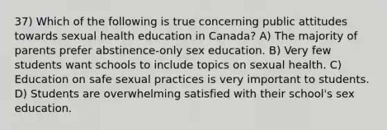 37) Which of the following is true concerning public attitudes towards sexual health education in Canada? A) The majority of parents prefer abstinence-only sex education. B) Very few students want schools to include topics on sexual health. C) Education on safe sexual practices is very important to students. D) Students are overwhelming satisfied with their school's sex education.