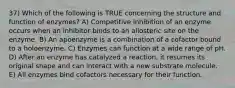 37) Which of the following is TRUE concerning the structure and function of enzymes? A) Competitive inhibition of an enzyme occurs when an inhibitor binds to an allosteric site on the enzyme. B) An apoenzyme is a combination of a cofactor bound to a holoenzyme. C) Enzymes can function at a wide range of pH. D) After an enzyme has catalyzed a reaction, it resumes its original shape and can interact with a new substrate molecule. E) All enzymes bind cofactors necessary for their function.