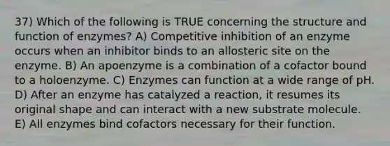 37) Which of the following is TRUE concerning the structure and function of enzymes? A) Competitive inhibition of an enzyme occurs when an inhibitor binds to an allosteric site on the enzyme. B) An apoenzyme is a combination of a cofactor bound to a holoenzyme. C) Enzymes can function at a wide range of pH. D) After an enzyme has catalyzed a reaction, it resumes its original shape and can interact with a new substrate molecule. E) All enzymes bind cofactors necessary for their function.