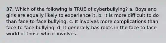 37. Which of the following is TRUE of cyberbullying? a. Boys and girls are equally likely to experience it. b. It is more difficult to do than face-to-face bullying. c. It involves more complications than face-to-face bullying. d. It generally has roots in the face to face world of those who it involves.