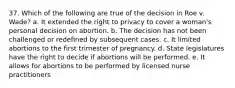 37. Which of the following are true of the decision in Roe v. Wade? a. It extended the right to privacy to cover a woman's personal decision on abortion. b. The decision has not been challenged or redefined by subsequent cases. c. It limited abortions to the first trimester of pregnancy. d. State legislatures have the right to decide if abortions will be performed. e. It allows for abortions to be performed by licensed nurse practitioners