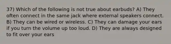 37) Which of the following is not true about earbuds? A) They often connect in the same jack where external speakers connect. B) They can be wired or wireless. C) They can damage your ears if you turn the volume up too loud. D) They are always designed to fit over your ears