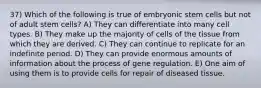 37) Which of the following is true of embryonic stem cells but not of adult stem cells? A) They can differentiate into many cell types. B) They make up the majority of cells of the tissue from which they are derived. C) They can continue to replicate for an indefinite period. D) They can provide enormous amounts of information about the process of gene regulation. E) One aim of using them is to provide cells for repair of diseased tissue.