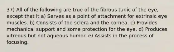 37) All of the following are true of the fibrous tunic of the eye, except that it a) Serves as a point of attachment for extrinsic eye muscles. b) Consists of the sclera and the cornea. c) Provides mechanical support and some protection for the eye. d) Produces vitreous but not aqueous humor. e) Assists in the process of focusing.
