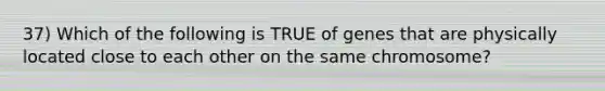 37) Which of the following is TRUE of genes that are physically located close to each other on the same chromosome?