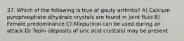 37. Which of the following is true of gouty arthritis? A) Calcium pyrophosphate dihydrate crystals are found in joint fluid B) Female predominance C) Allopurinol can be used during an attack D) Tophi (deposits of uric acid crystals) may be present